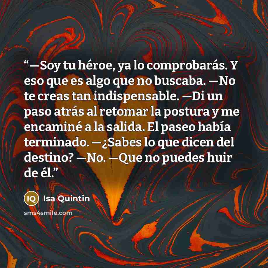 “—Soy tu héroe, ya lo comprobarás. Y eso que es algo que no buscaba. —No te creas tan indispensable. —Di un paso atrás al retomar la postura y me encaminé a la salida. El paseo había terminado. —¿Sabes lo que dicen del destino? —No. —Que no puedes huir de él.” quote by Isa Quintin