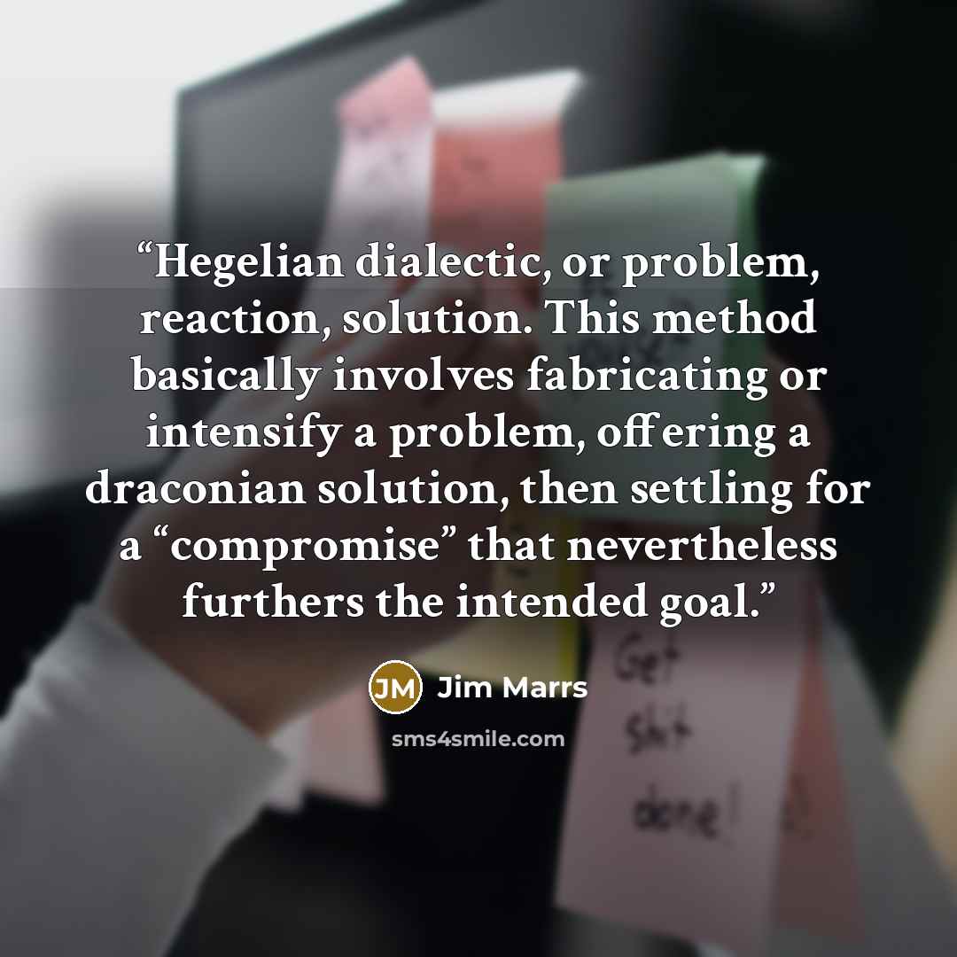 “Hegelian dialectic, or problem, reaction, solution. This method basically involves fabricating or intensify a problem, offering a draconian solution, then settling for a “compromise” that nevertheless furthers the intended goal.” quote by Jim Marrs