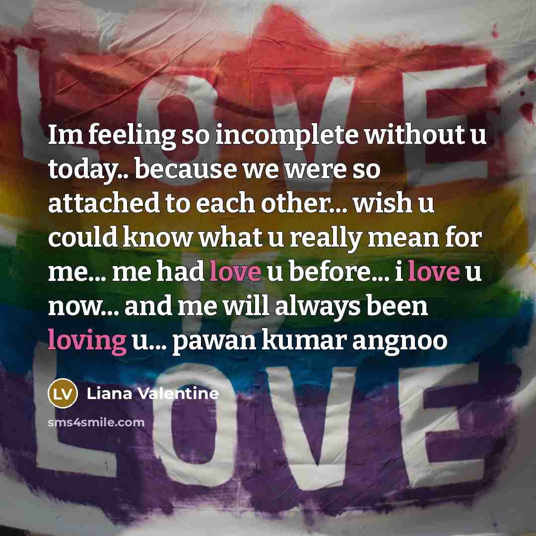 “Im feeling so incomplete without u today.. because we were so attached to each other... wish u could know what u really mean for me... me had love u before... i love u now... and me will always been loving u... pawan kumar angnoo” quote by Liana Valentine