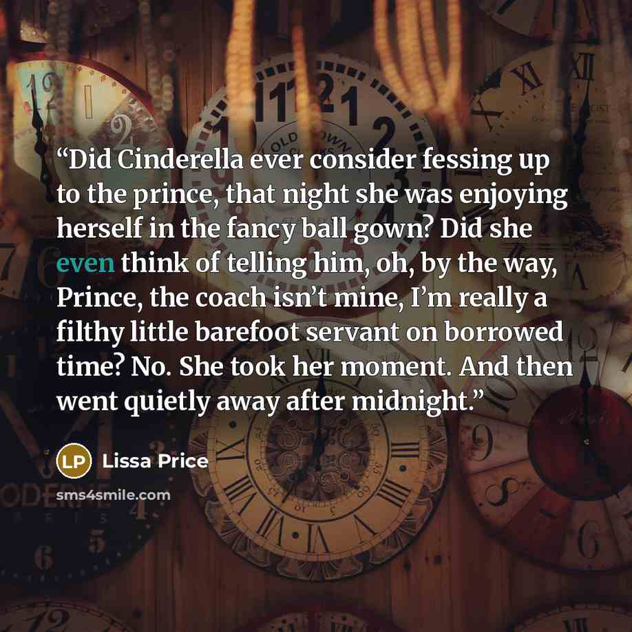 “Did Cinderella ever consider fessing up to the prince, that night she was enjoying herself in the fancy ball gown? Did she even think of telling him, oh, by the way, Prince, the coach isn’t mine, I’m really a filthy little barefoot servant on borrowed time? No. She took her moment. And then went…” quote by Lissa Price