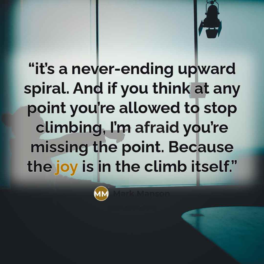 “it’s a never-ending upward spiral. And if you think at any point you’re allowed to stop climbing, I’m afraid you’re missing the point. Because the joy is in the climb itself.” quote by Mark Manson