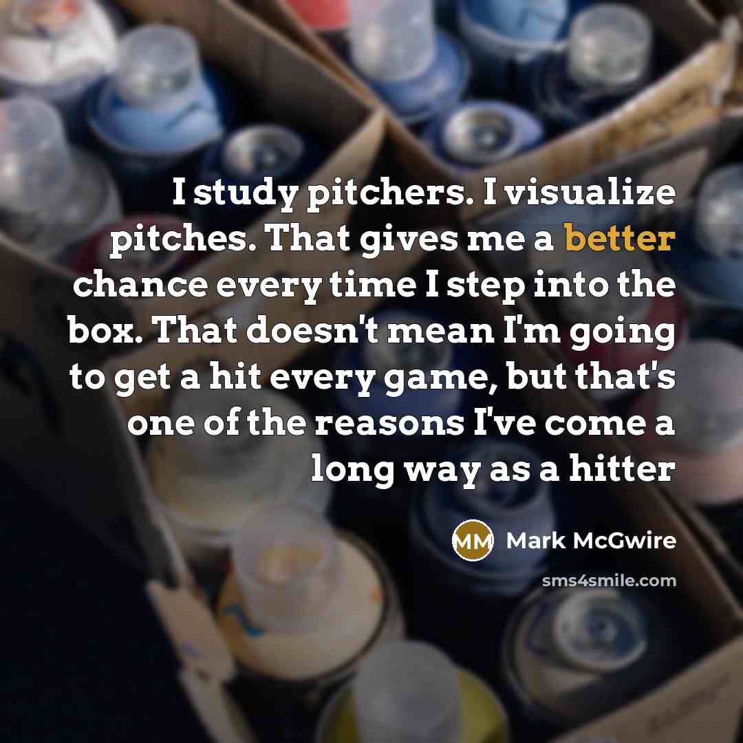 “I study pitchers. I visualize pitches. That gives me a better chance every time I step into the box. That doesn't mean I'm going to get a hit every game, but that's one of the reasons I've come a long way as a hitter” quote by Mark McGwire