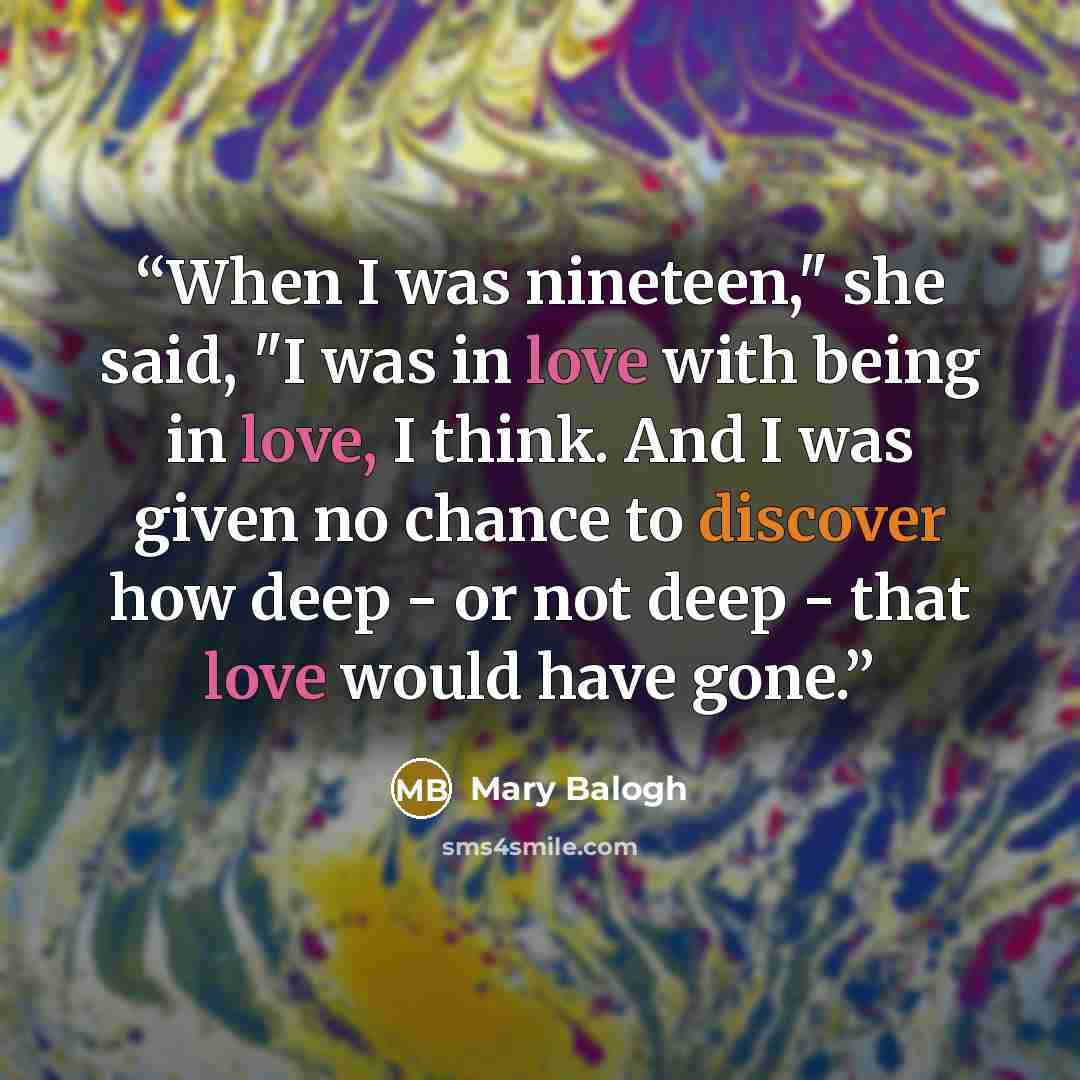 “When I was nineteen," she said, "I was in love with being in love, I think. And I was given no chance to discover how deep - or not deep - that love would have gone.” quote by Mary Balogh