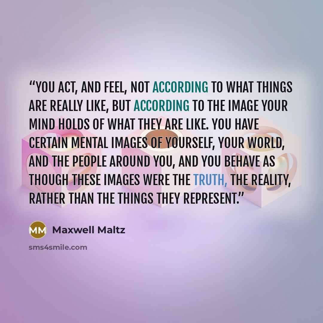 “You act, and feel, not according to what things are really like, but according to the image your mind holds of what they are like. You have certain mental images of yourself, your world, and the people around you, and you behave as though these images were the truth, the reality, rather than the…” quote by Maxwell Maltz