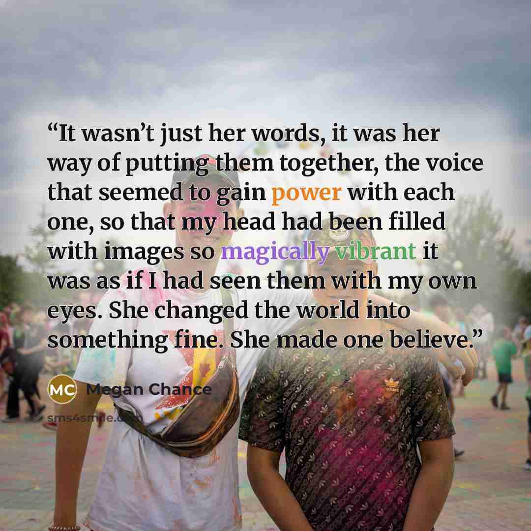 “It wasn’t just her words, it was her way of putting them together, the voice that seemed to gain power with each one, so that my head had been filled with images so magically vibrant it was as if I had seen them with my own eyes. She changed the world into something fine. She made one believe.” quote by Megan Chance