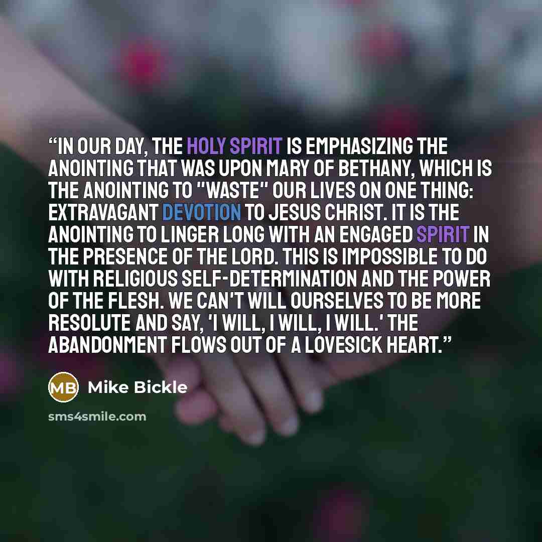 “In our day, the Holy Spirit is emphasizing the anointing that was upon Mary of Bethany, which is the anointing to "waste" our lives on one thing: extravagant devotion to Jesus Christ. It is the anointing to linger long with an engaged spirit in the presence of the Lord. This is impossible to do…” quote by Mike Bickle
