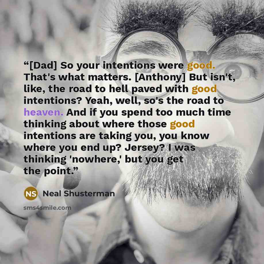 “[Dad] So your intentions were good. That's what matters. [Anthony] But isn't, like, the road to hell paved with good intentions? Yeah, well, so's the road to heaven. And if you spend too much time thinking about where those good intentions are taking you, you know where you end up? Jersey? I was…” quote by Neal Shusterman