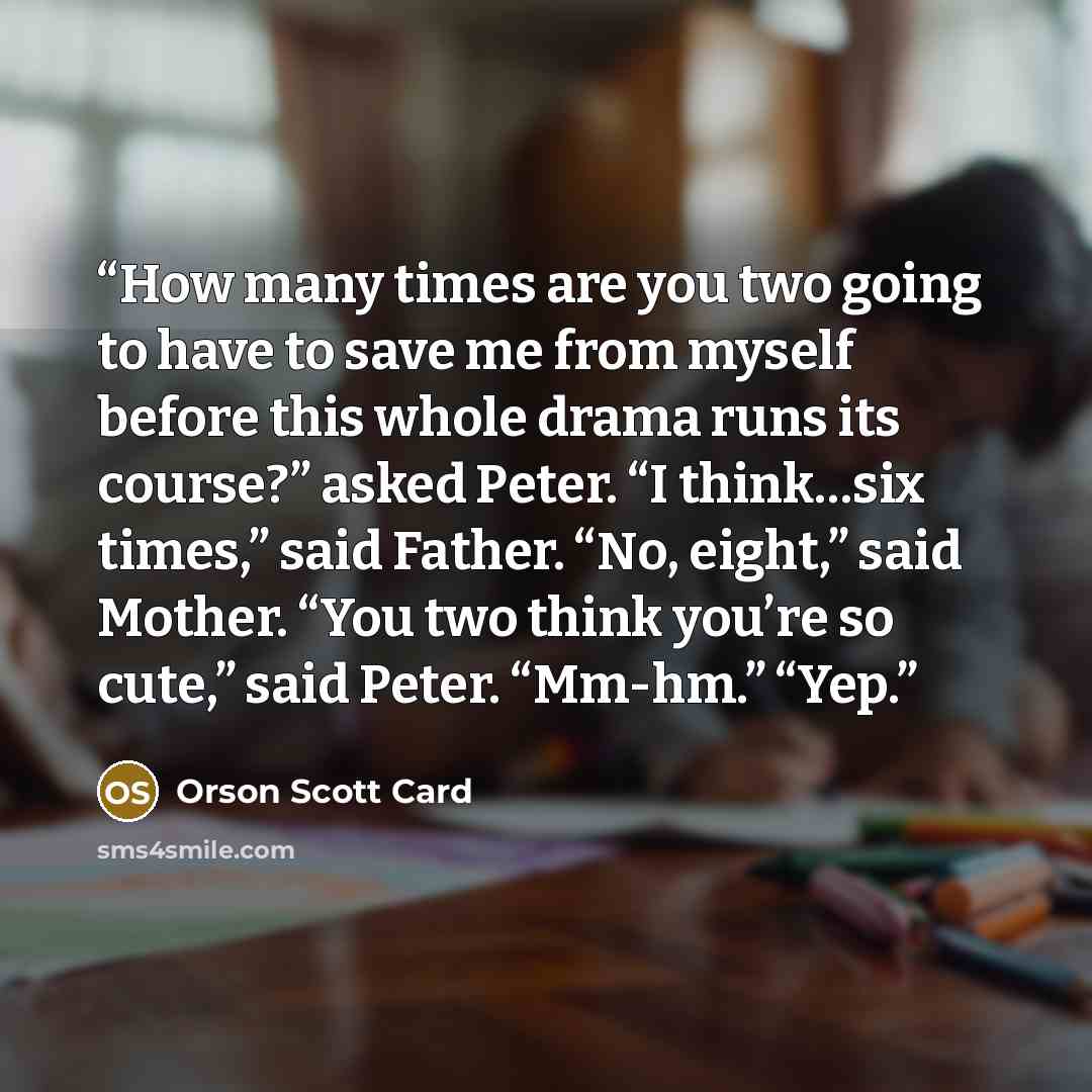 “How many times are you two going to have to save me from myself before this whole drama runs its course?” asked Peter. “I think…six times,” said Father. “No, eight,” said Mother. “You two think you’re so cute,” said Peter. “Mm-hm.” “Yep.” quote by Orson Scott Card