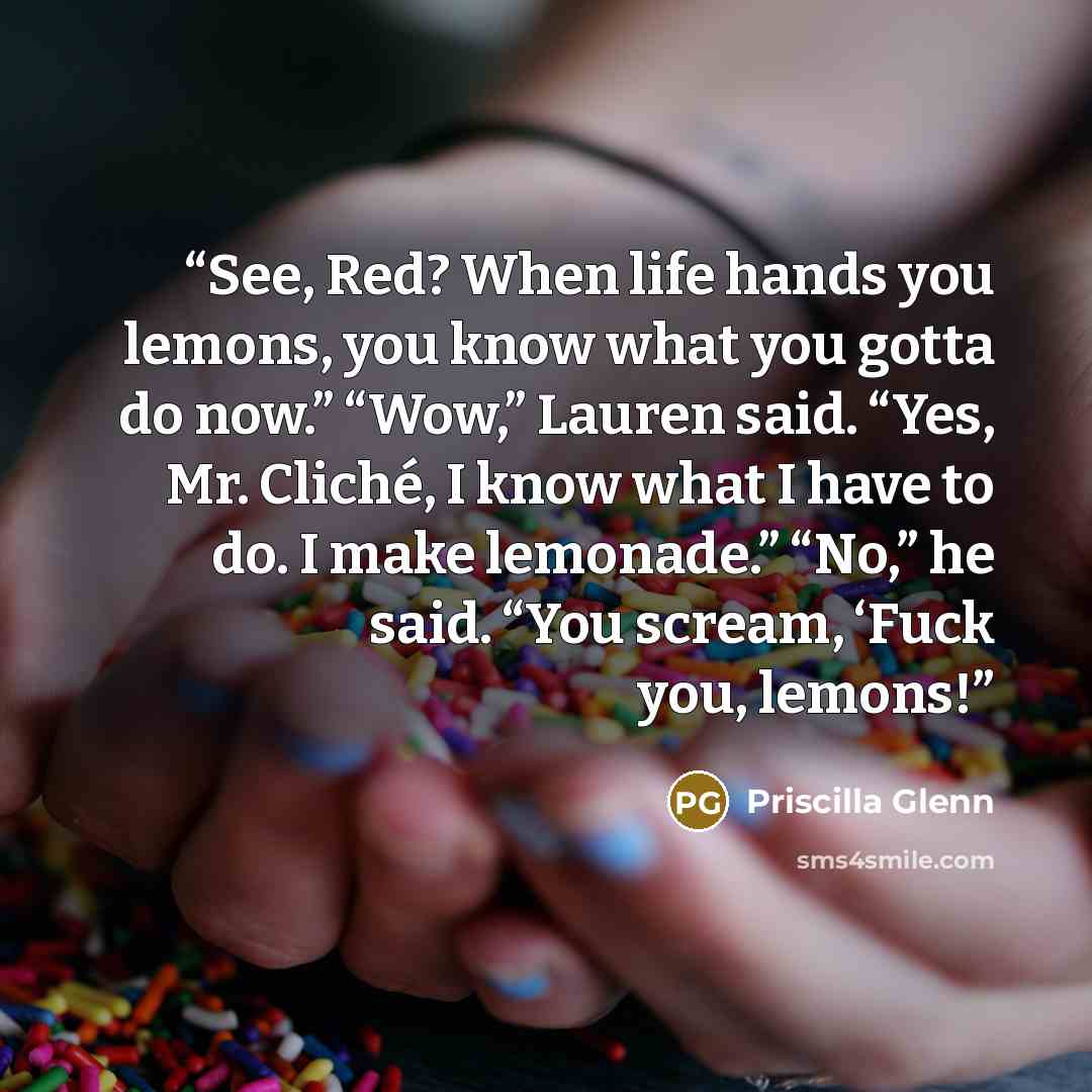 “See, Red? When life hands you lemons, you know what you gotta do now.” “Wow,” Lauren said. “Yes, Mr. Cliché, I know what I have to do. I make lemonade.” “No,” he said. “You scream, ‘Fuck you, lemons!” quote by Priscilla Glenn