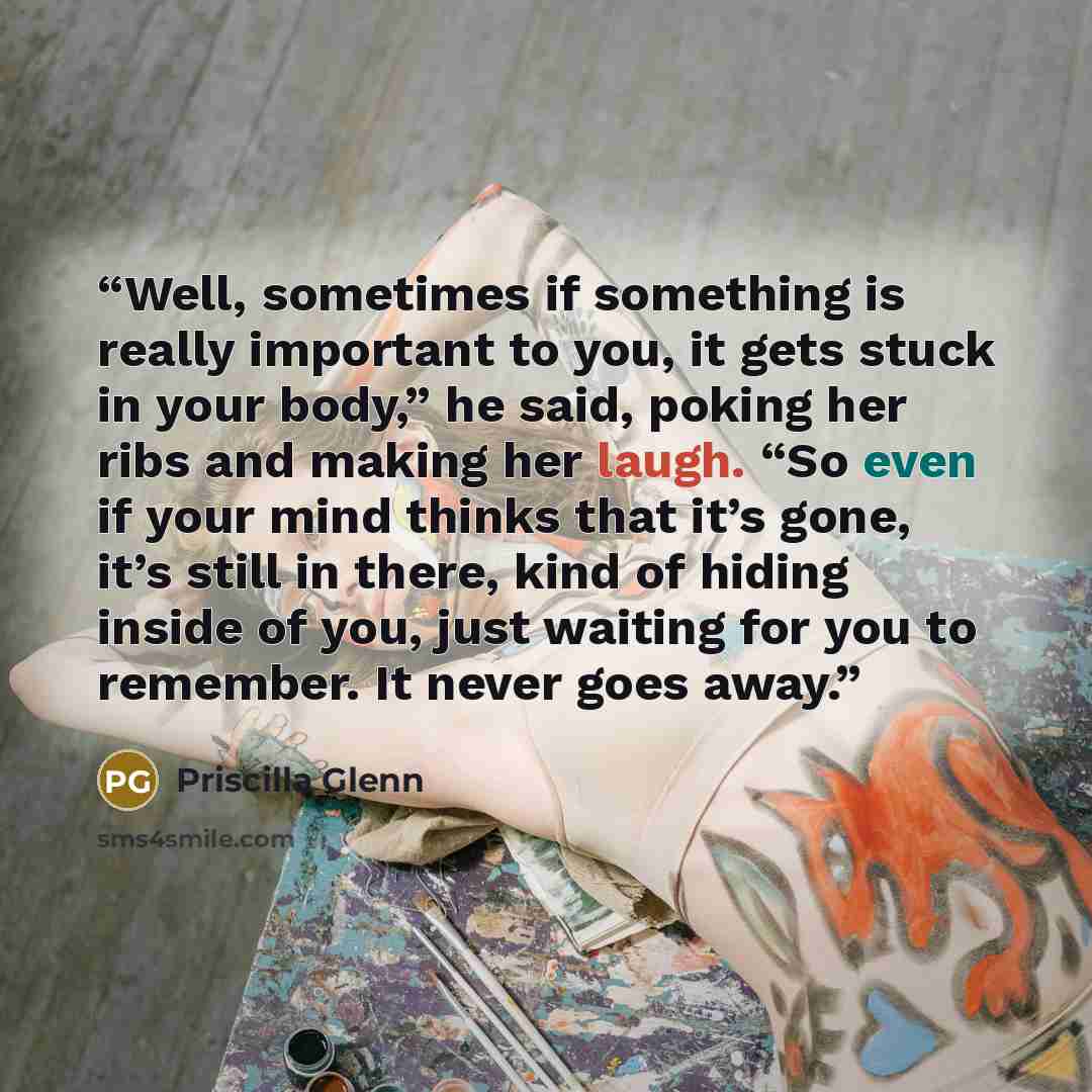 “Well, sometimes if something is really important to you, it gets stuck in your body,” he said, poking her ribs and making her laugh. “So even if your mind thinks that it’s gone, it’s still in there, kind of hiding inside of you, just waiting for you to remember. It never goes away.” quote by Priscilla Glenn