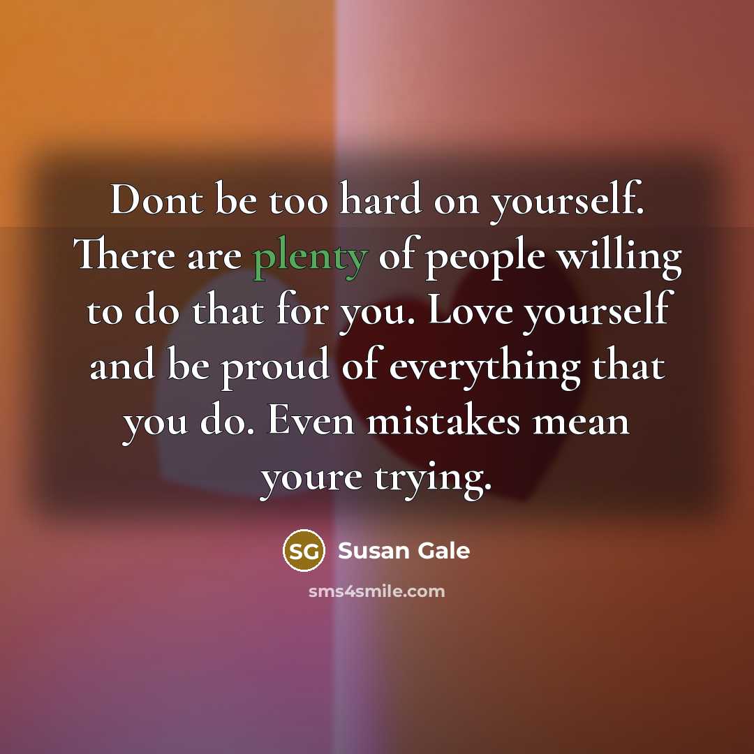 “Dont be too hard on yourself. There are plenty of people willing to do that for you. Love yourself and be proud of everything that you do. Even mistakes mean youre trying.” quote by Susan Gale