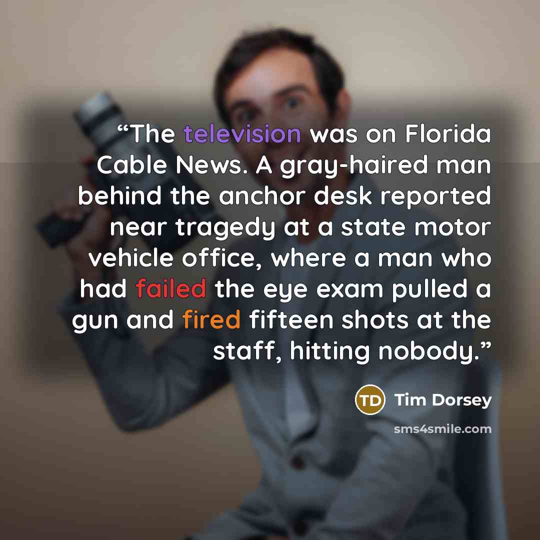 “The television was on Florida Cable News. A gray-haired man behind the anchor desk reported near tragedy at a state motor vehicle office, where a man who had failed the eye exam pulled a gun and fired fifteen shots at the staff, hitting nobody.” quote by Tim Dorsey