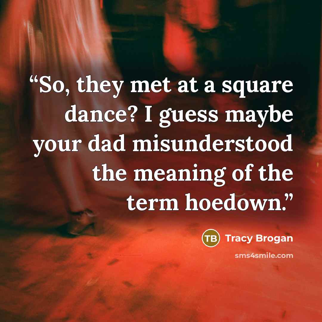 “So, they met at a square dance? I guess maybe your dad misunderstood the meaning of the term hoedown.” quote by Tracy Brogan