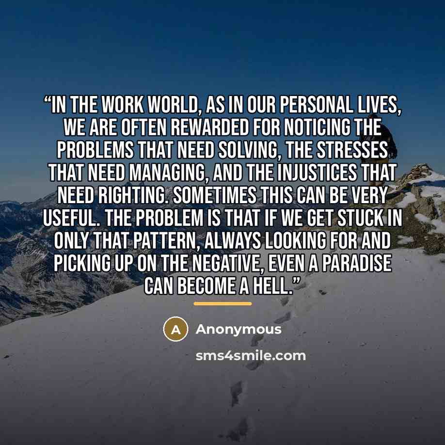 “In the work world, as in our personal lives, we are often rewarded for noticing the problems that need solving, the stresses that need managing, and the injustices that need righting. Sometimes this can be very useful. The problem is that if we get stuck in only that pattern, always looking for…” quote by Anonymous