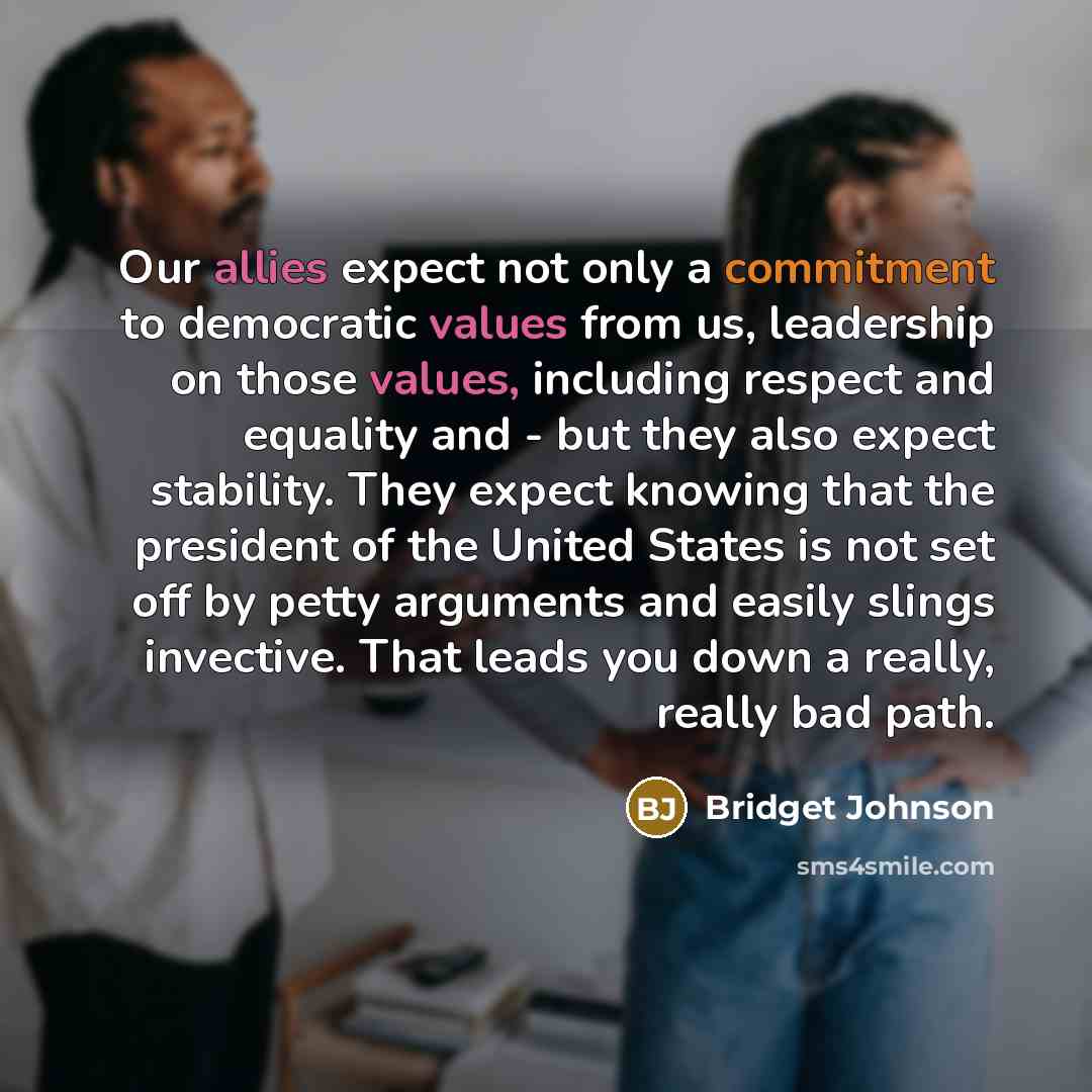 “Our allies expect not only a commitment to democratic values from us, leadership on those values, including respect and equality and - but they also expect stability. They expect knowing that the president of the United States is not set off by petty arguments and easily slings invective. That…” quote by Bridget Johnson