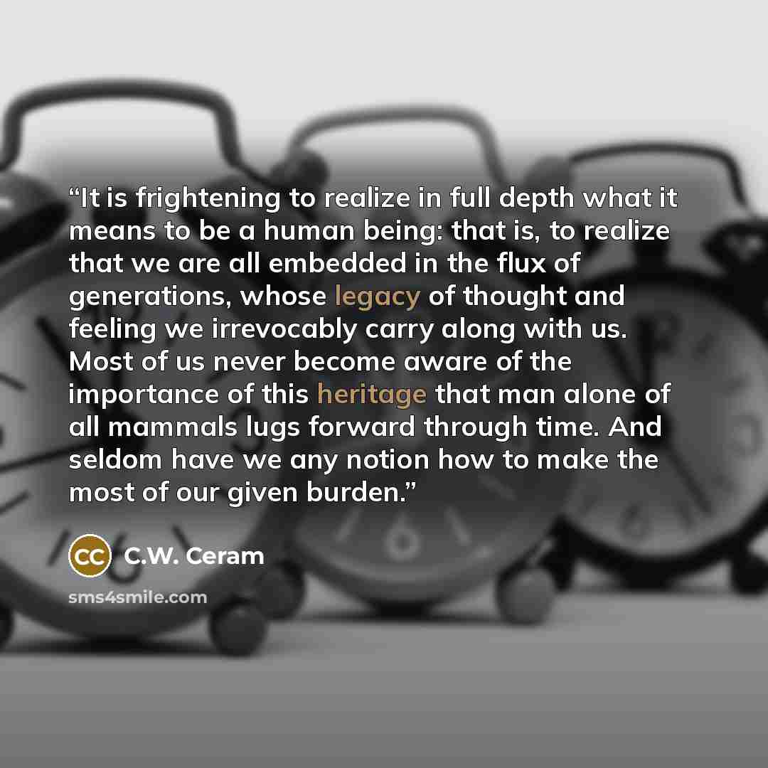 “It is frightening to realize in full depth what it means to be a human being: that is, to realize that we are all embedded in the flux of generations, whose legacy of thought and feeling we irrevocably carry along with us. Most of us never become aware of the importance of this heritage that man…” quote by C.W. Ceram