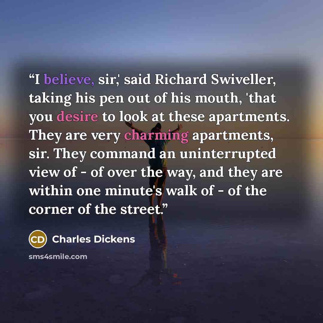 “I believe, sir,' said Richard Swiveller, taking his pen out of his mouth, 'that you desire to look at these apartments. They are very charming apartments, sir. They command an uninterrupted view of - of over the way, and they are within one minute's walk of - of the corner of the street.” quote by Charles Dickens