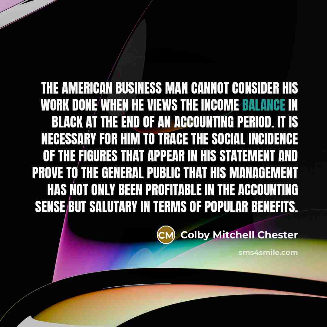 “The American business man cannot consider his work done when he views the income balance in black at the end of an accounting period. It is necessary for him to trace the social incidence of the figures that appear in his statement and prove to the general public that his management has not only…” quote by Colby Mitchell Chester