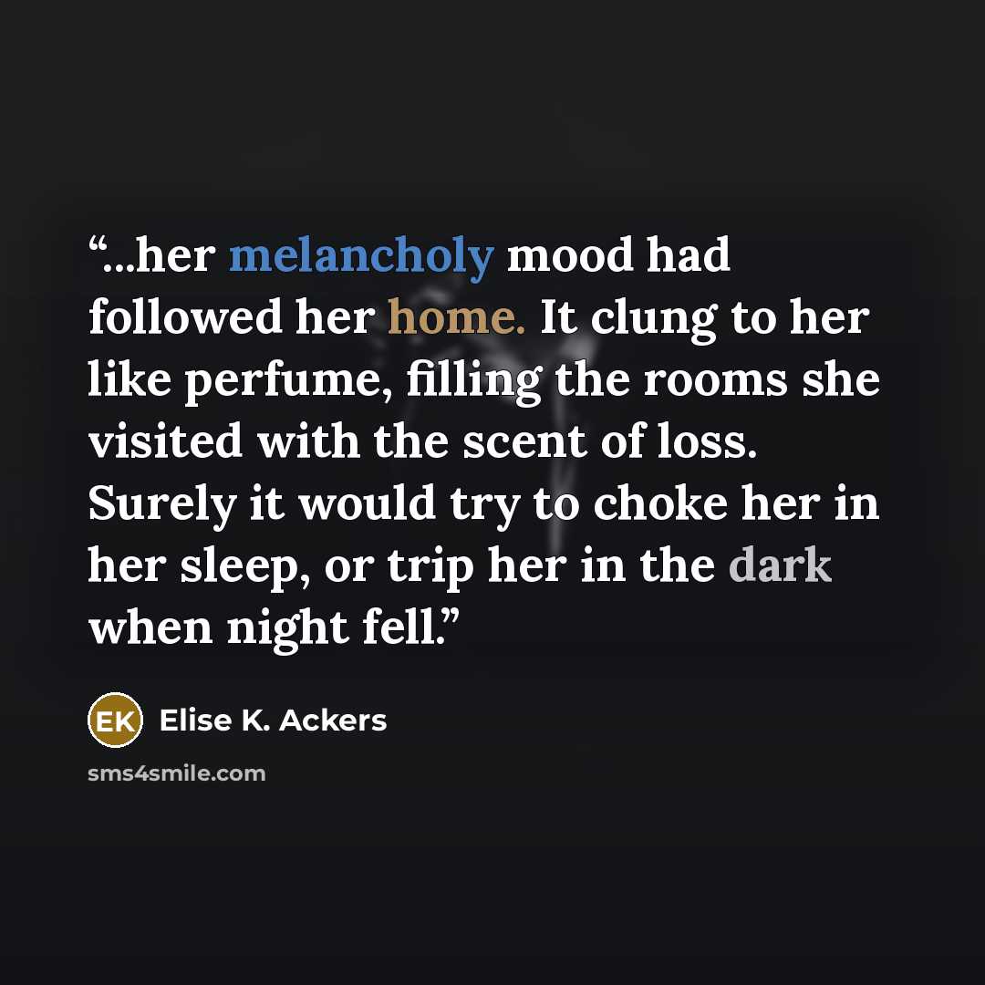 “...her melancholy mood had followed her home. It clung to her like perfume, filling the rooms she visited with the scent of loss. Surely it would try to choke her in her sleep, or trip her in the dark when night fell.” quote by Elise K. Ackers