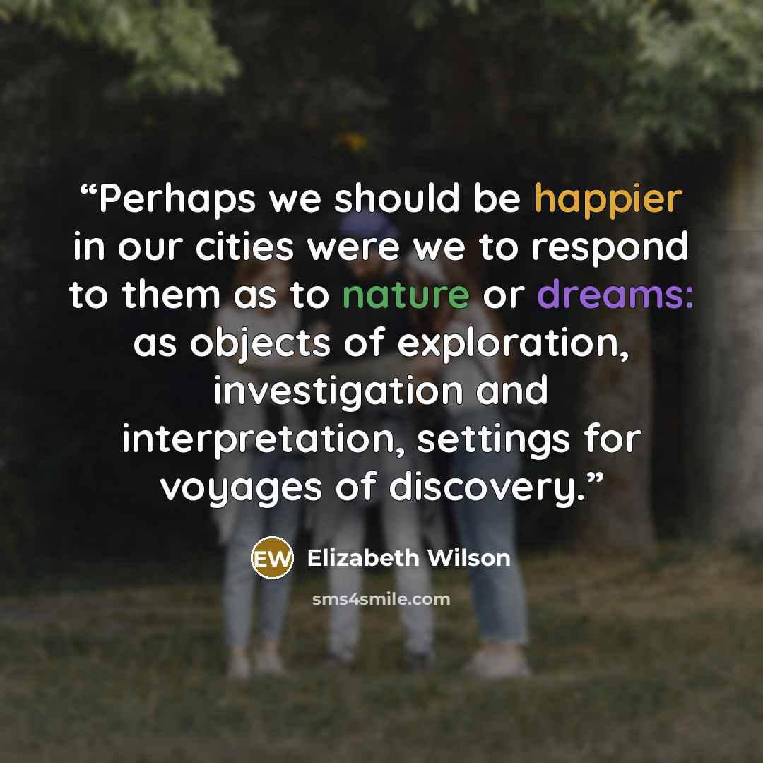 “Perhaps we should be happier in our cities were we to respond to them as to nature or dreams: as objects of exploration, investigation and interpretation, settings for voyages of discovery.” quote by Elizabeth Wilson