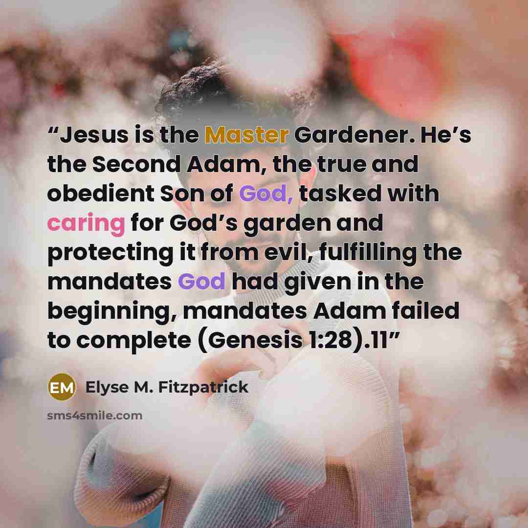 “Jesus is the Master Gardener. He’s the Second Adam, the true and obedient Son of God, tasked with caring for God’s garden and protecting it from evil, fulfilling the mandates God had given in the beginning, mandates Adam failed to complete (Genesis 1:28).11” quote by Elyse M. Fitzpatrick