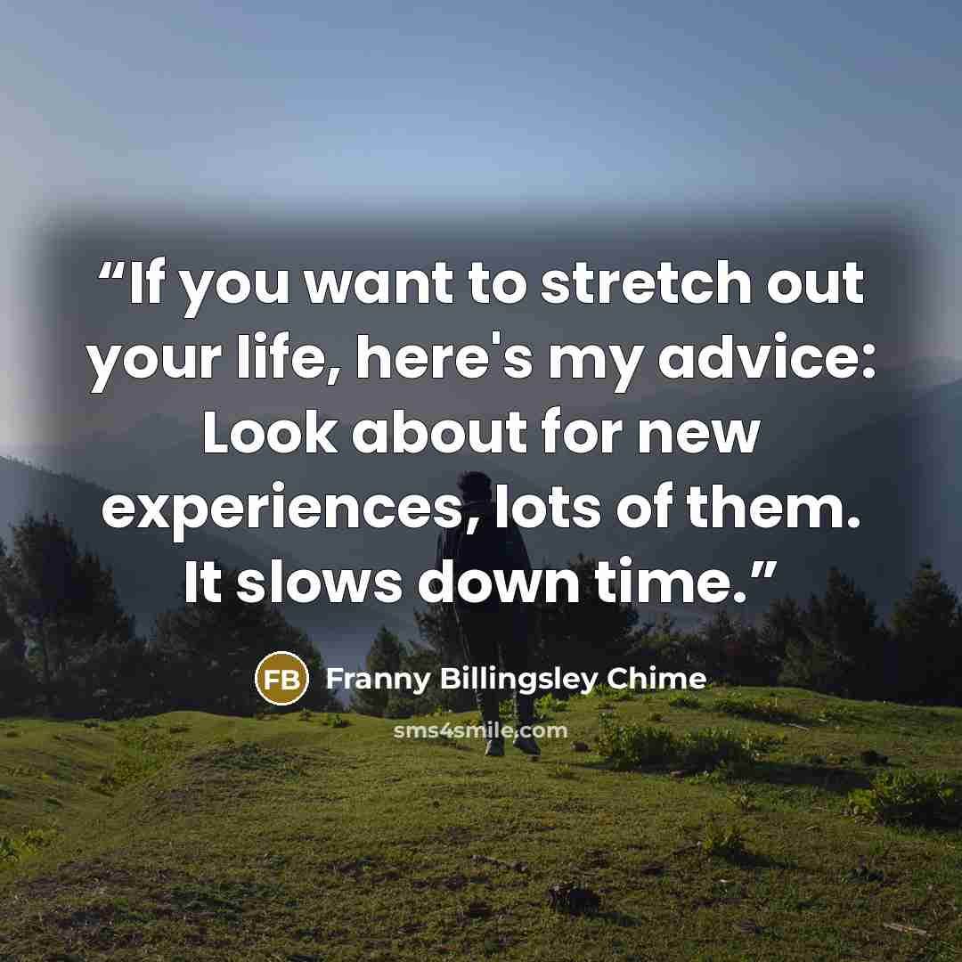 “If you want to stretch out your life, here's my advice: Look about for new experiences, lots of them. It slows down time.” quote by Franny Billingsley Chime