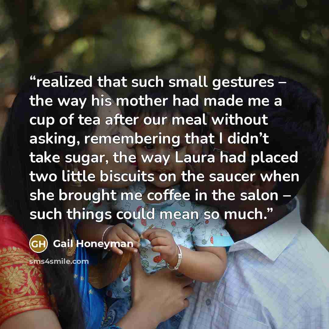 “realized that such small gestures – the way his mother had made me a cup of tea after our meal without asking, remembering that I didn’t take sugar, the way Laura had placed two little biscuits on the saucer when she brought me coffee in the salon – such things could mean so much.” quote by Gail Honeyman