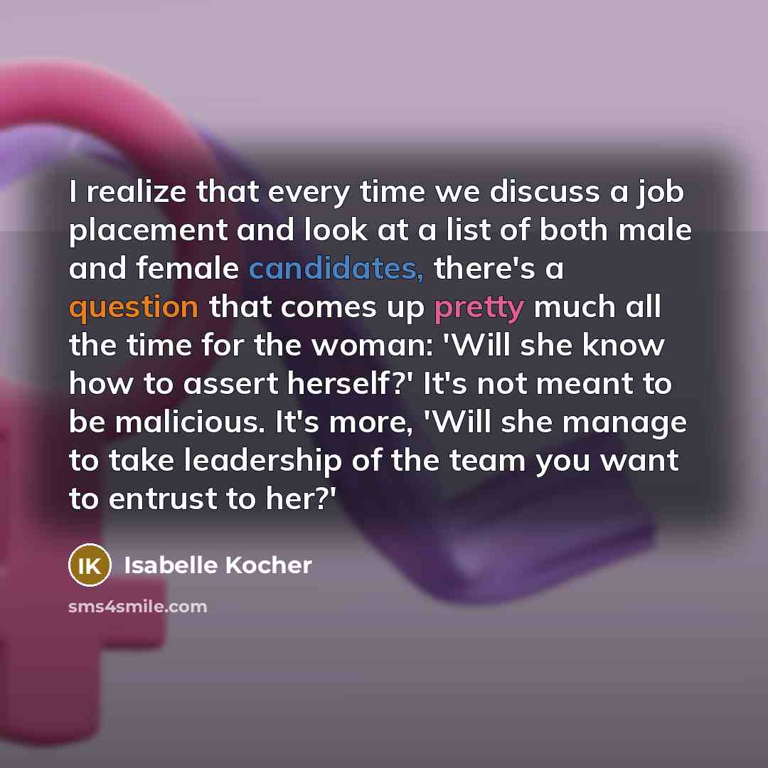 “I realize that every time we discuss a job placement and look at a list of both male and female candidates, there's a question that comes up pretty much all the time for the woman: 'Will she know how to assert herself?' It's not meant to be malicious. It's more, 'Will she manage to take leadership…” quote by Isabelle Kocher