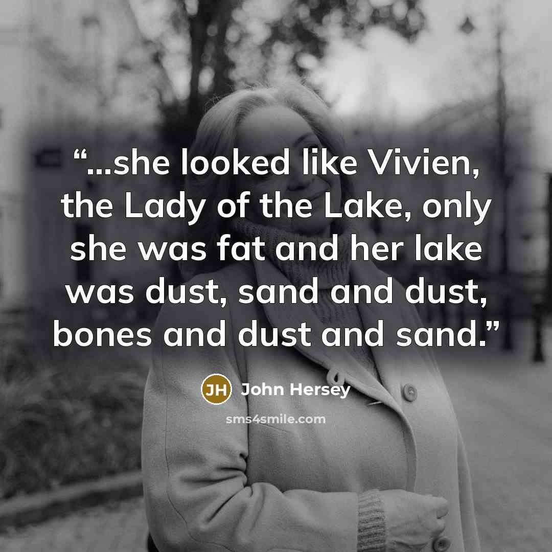 “…she looked like Vivien, the Lady of the Lake, only she was fat and her lake was dust, sand and dust, bones and dust and sand.” quote by John Hersey