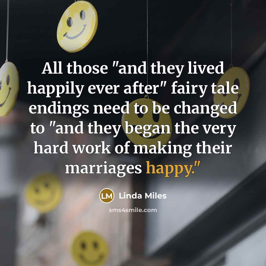 “All those "and they lived happily ever after" fairy tale endings need to be changed to "and they began the very hard work of making their marriages happy."” quote by Linda Miles