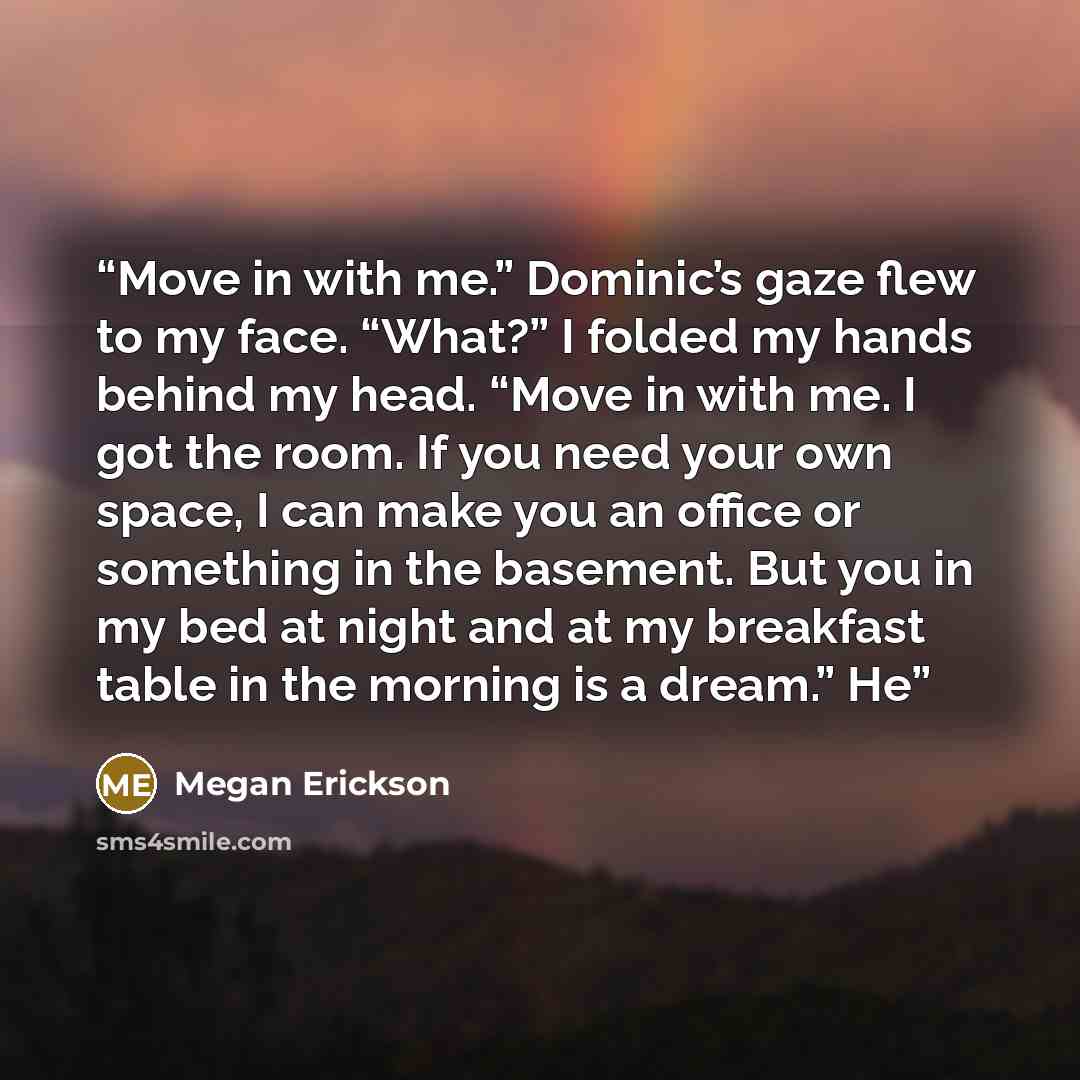 “Move in with me.” Dominic’s gaze flew to my face. “What?” I folded my hands behind my head. “Move in with me. I got the room. If you need your own space, I can make you an office or something in the basement. But you in my bed at night and at my breakfast table in the morning is a dream.” He” quote by Megan Erickson