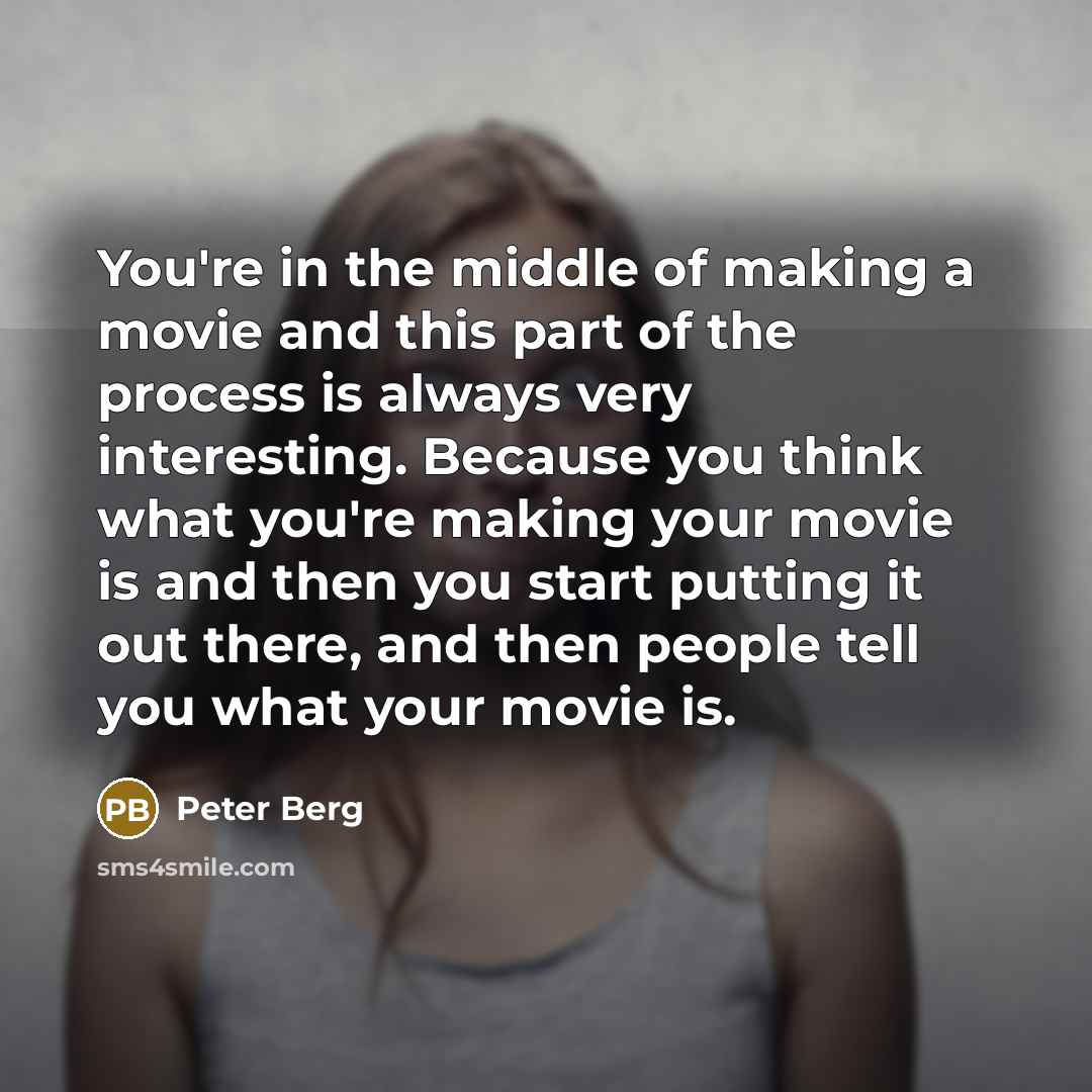 “You're in the middle of making a movie and this part of the process is always very interesting. Because you think what you're making your movie is and then you start putting it out there, and then people tell you what your movie is.” quote by Peter Berg