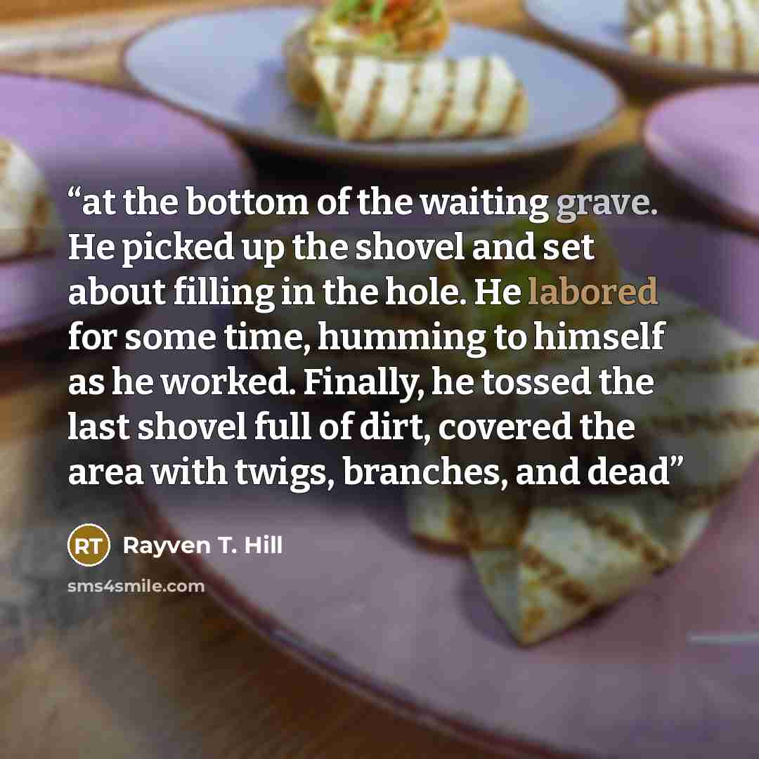 “at the bottom of the waiting grave. He picked up the shovel and set about filling in the hole. He labored for some time, humming to himself as he worked. Finally, he tossed the last shovel full of dirt, covered the area with twigs, branches, and dead” quote by Rayven T. Hill