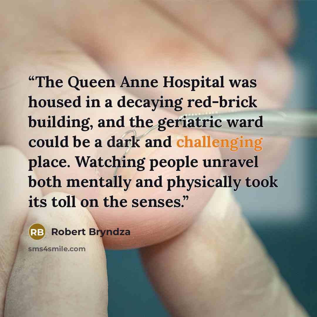 “The Queen Anne Hospital was housed in a decaying red-brick building, and the geriatric ward could be a dark and challenging place. Watching people unravel both mentally and physically took its toll on the senses.” quote by Robert Bryndza
