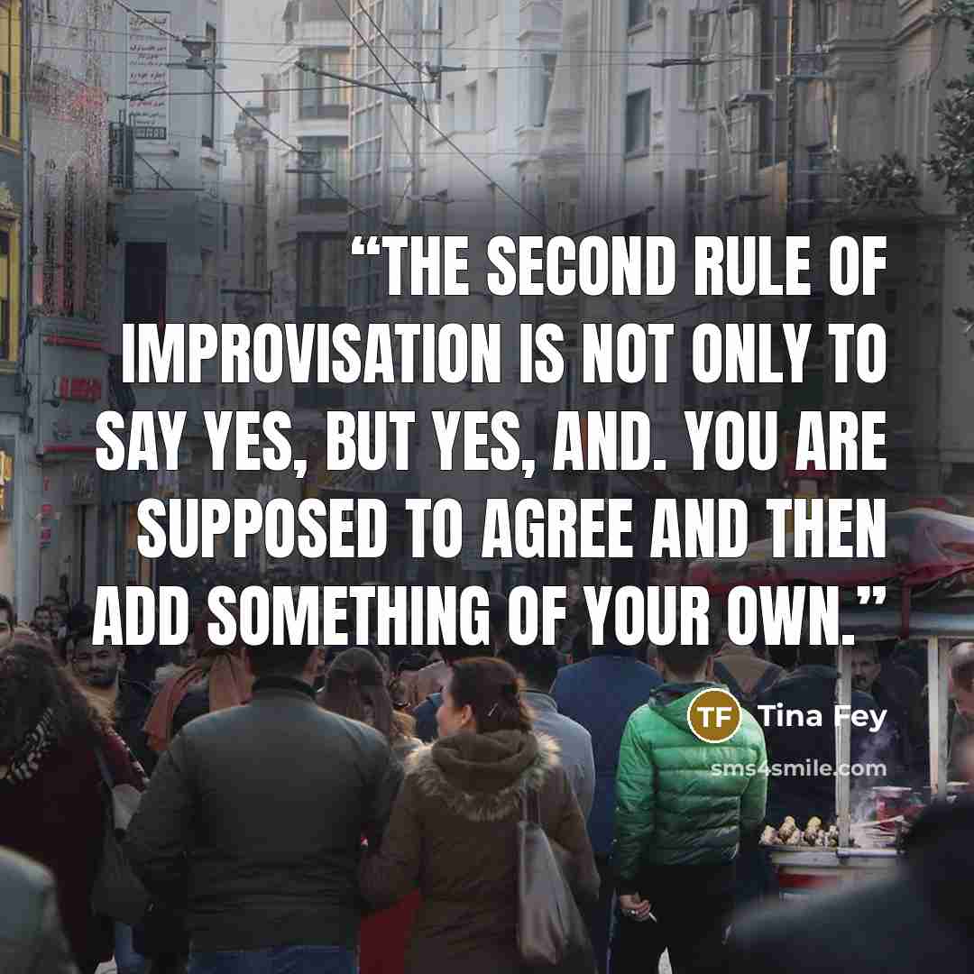 “The second rule of improvisation is not only to say yes, but YES, AND. You are supposed to agree and then add something of your own.” quote by Tina Fey