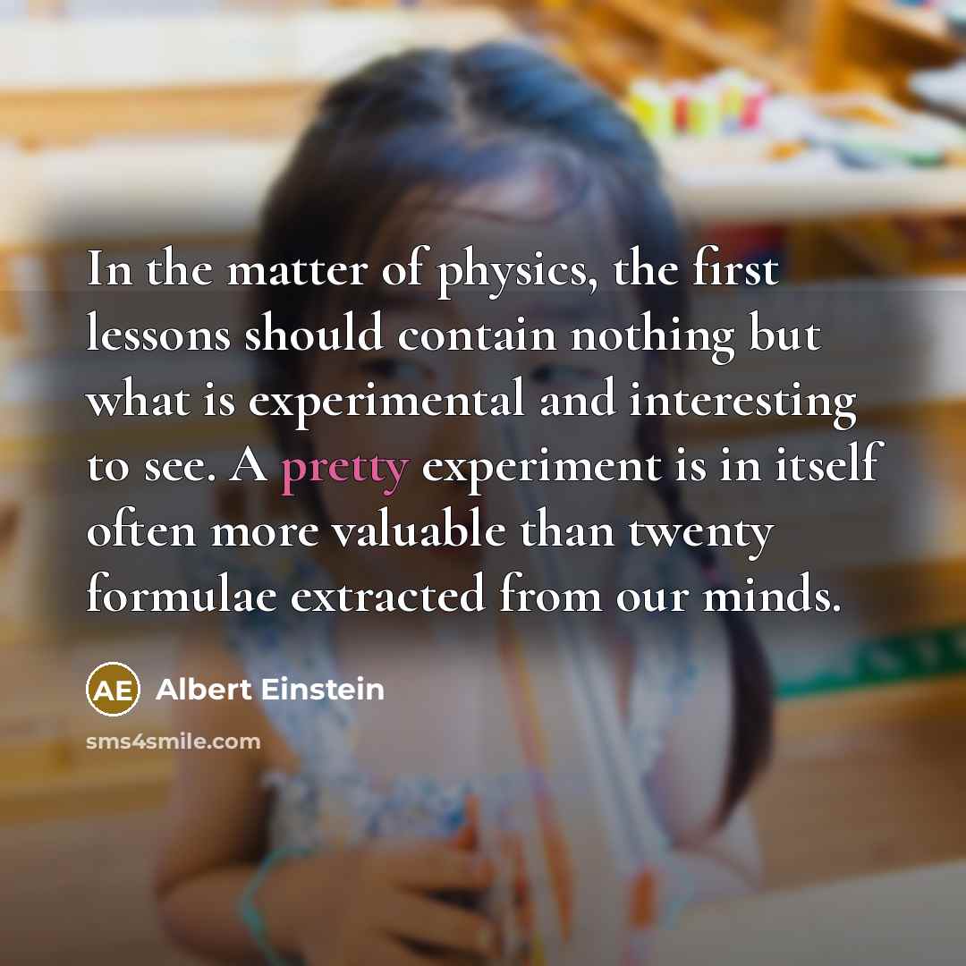 “In the matter of physics, the first lessons should contain nothing but what is experimental and interesting to see. A pretty experiment is in itself often more valuable than twenty formulae extracted from our minds.” quote by Albert Einstein