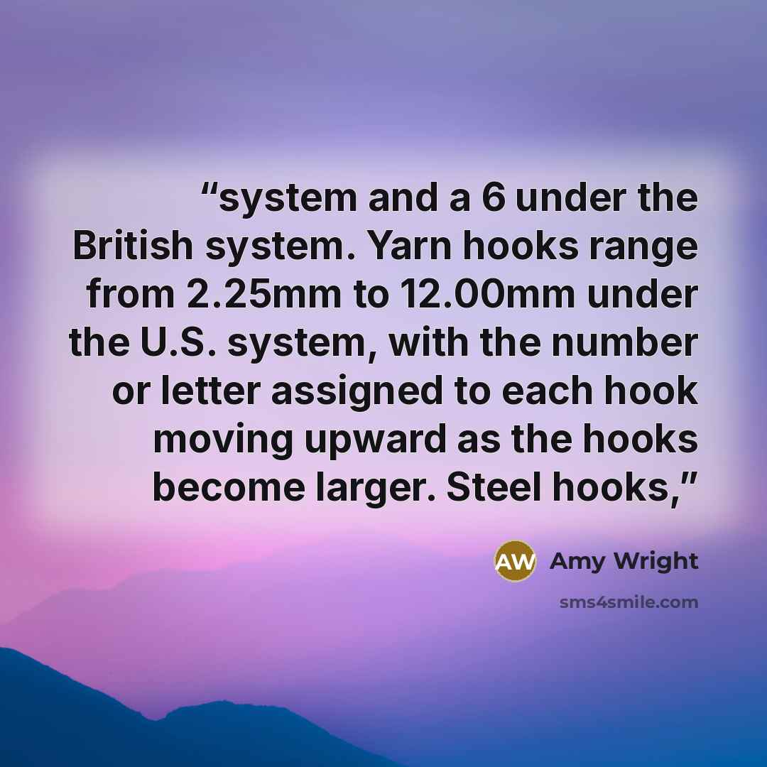 “system and a 6 under the British system. Yarn hooks range from 2.25mm to 12.00mm under the U.S. system, with the number or letter assigned to each hook moving upward as the hooks become larger. Steel hooks,” quote by Amy Wright