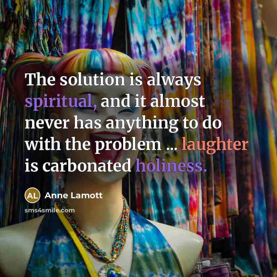 “The solution is always spiritual, and it almost never has anything to do with the problem ... laughter is carbonated holiness.” quote by Anne Lamott