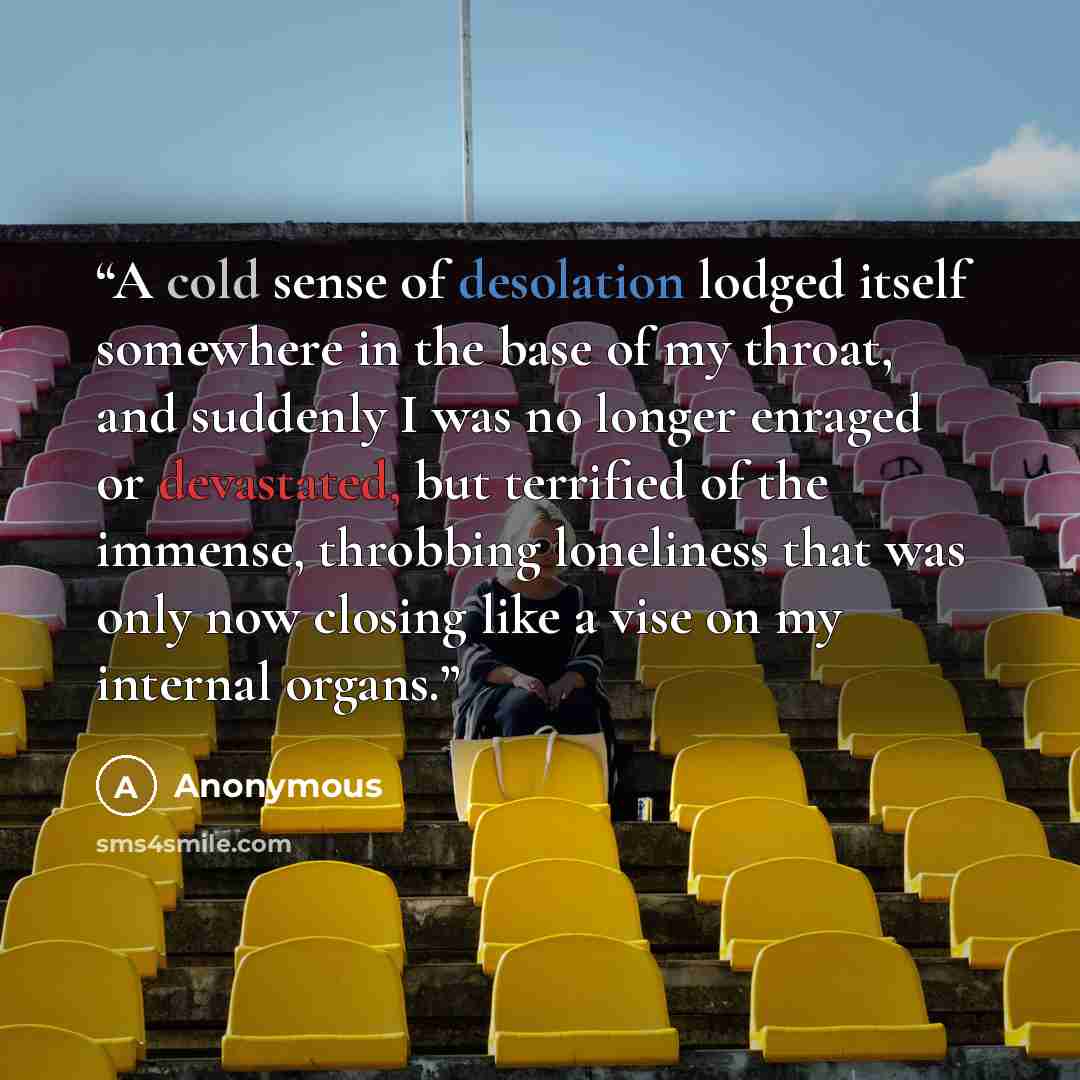 “A cold sense of desolation lodged itself somewhere in the base of my throat, and suddenly I was no longer enraged or devastated, but terrified of the immense, throbbing loneliness that was only now closing like a vise on my internal organs.” quote by Anonymous