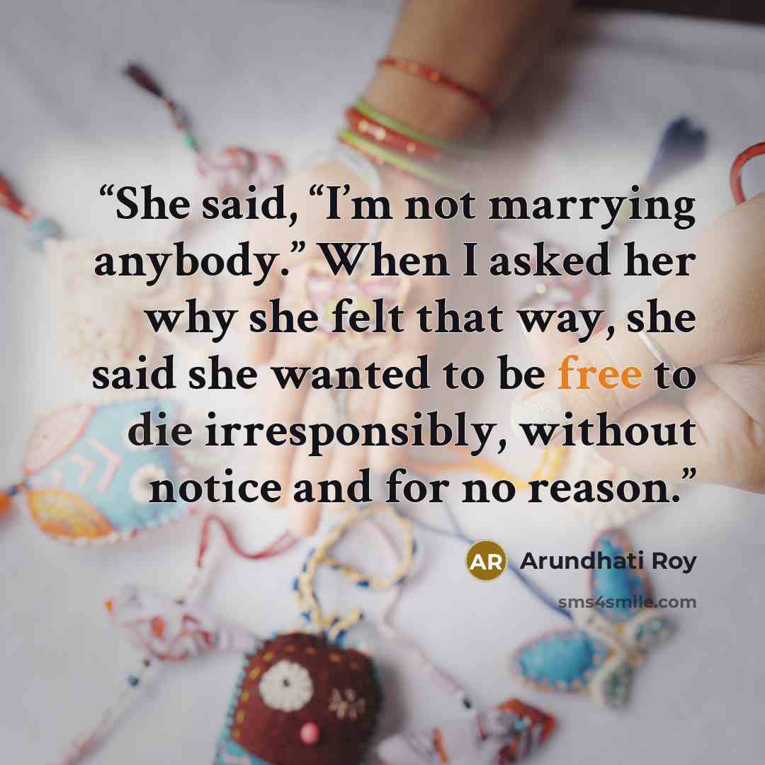 “She said, “I’m not marrying anybody.” When I asked her why she felt that way, she said she wanted to be free to die irresponsibly, without notice and for no reason.” quote by Arundhati Roy