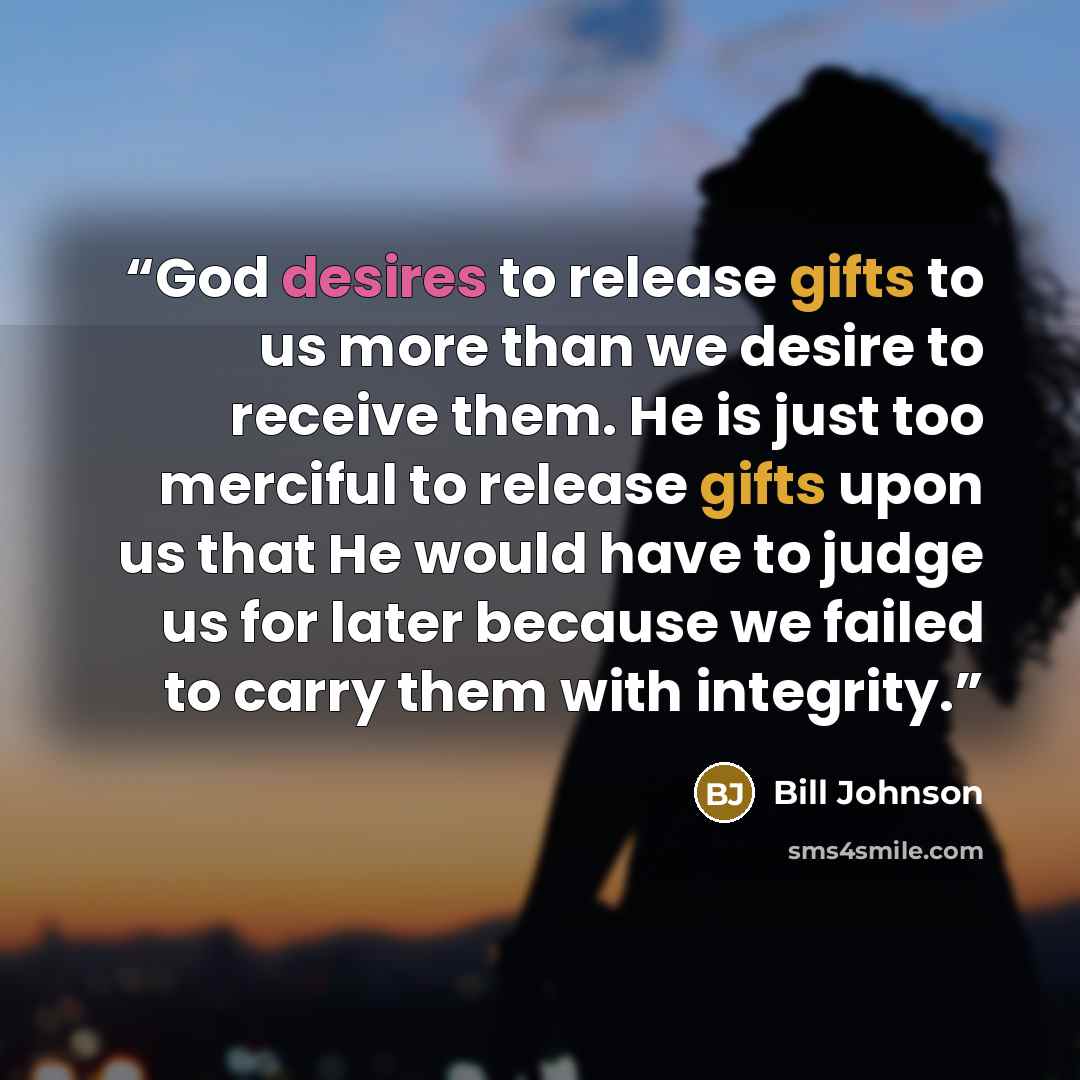 “God desires to release gifts to us more than we desire to receive them. He is just too merciful to release gifts upon us that He would have to judge us for later because we failed to carry them with integrity.” quote by Bill Johnson