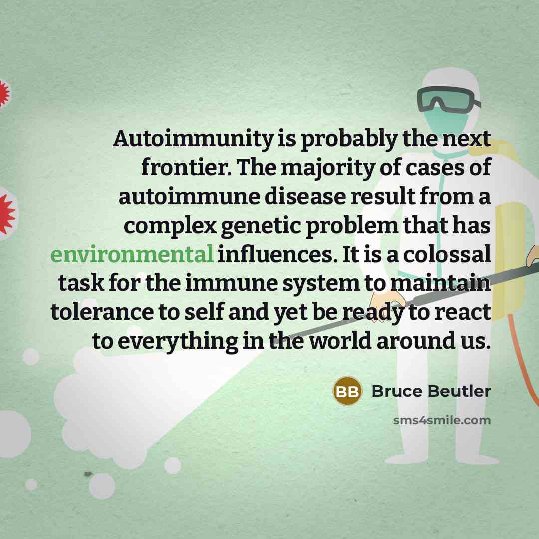 “Autoimmunity is probably the next frontier. The majority of cases of autoimmune disease result from a complex genetic problem that has environmental influences. It is a colossal task for the immune system to maintain tolerance to self and yet be ready to react to everything in the world around us.” quote by Bruce Beutler