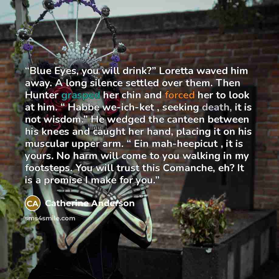 “Blue Eyes, you will drink?” Loretta waved him away. A long silence settled over them. Then Hunter grasped her chin and forced her to look at him. “ Habbe we-ich-ket , seeking death, it is not wisdom.” He wedged the canteen between his knees and caught her hand, placing it on his muscular upper…” quote by Catherine Anderson