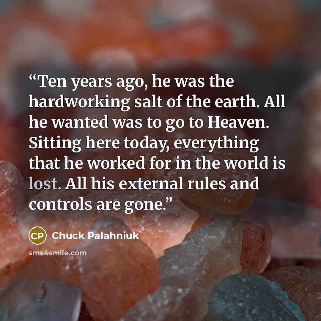 “Ten years ago, he was the hard­work­ing salt of the earth. All he want­ed was to go to Heav­en. Sit­ting here to­day, ev­ery­thing that he worked for in the world is lost. All his ex­ter­nal rules and con­trols are gone.” quote by Chuck Palahniuk