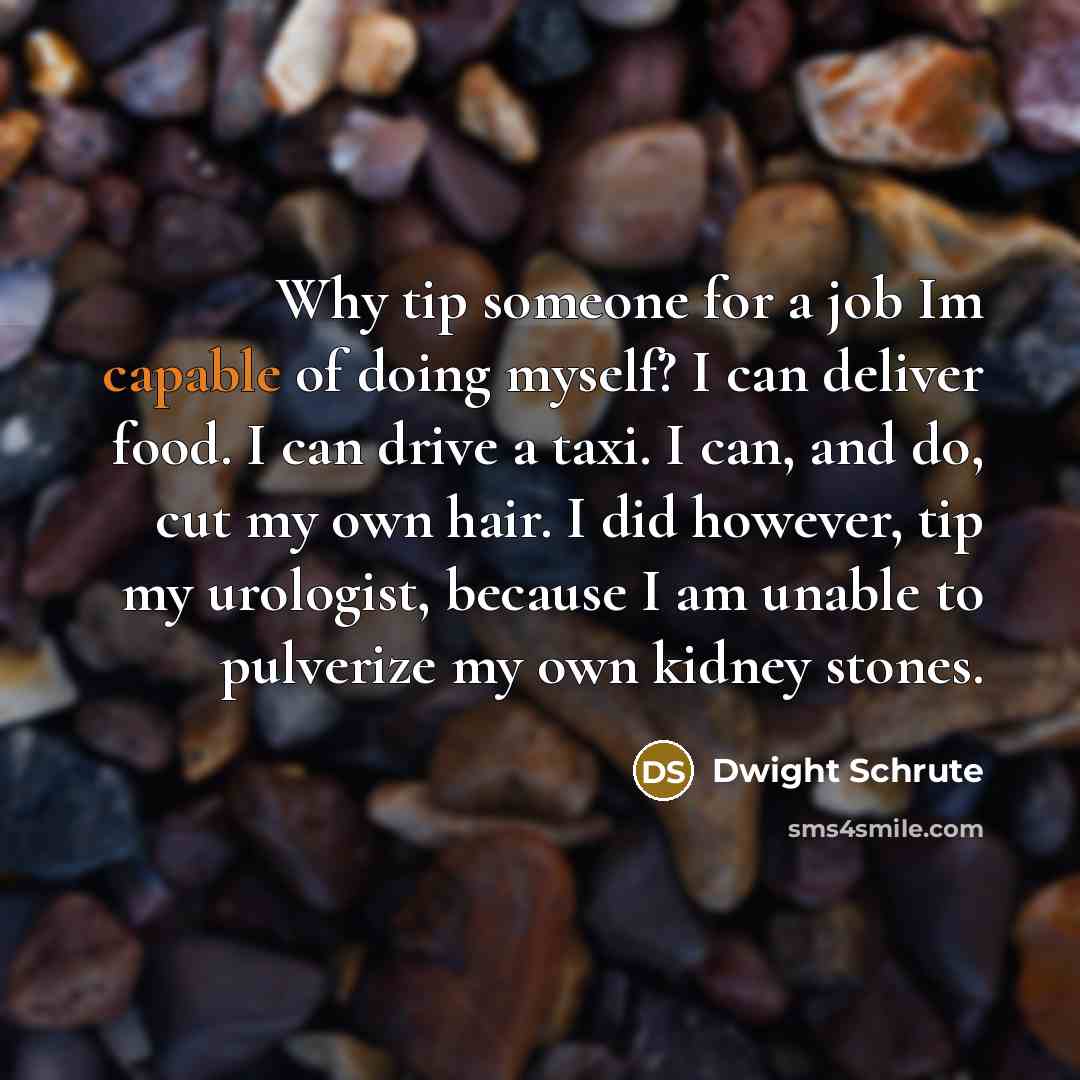 “Why tip someone for a job Im capable of doing myself? I can deliver food. I can drive a taxi. I can, and do, cut my own hair. I did however, tip my urologist, because I am unable to pulverize my own kidney stones.” quote by Dwight Schrute