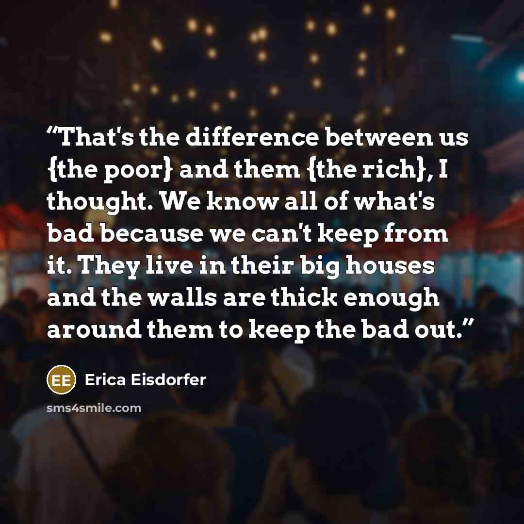 “That's the difference between us {the poor} and them {the rich}, I thought. We know all of what's bad because we can't keep from it. They live in their big houses and the walls are thick enough around them to keep the bad out.” quote by Erica Eisdorfer