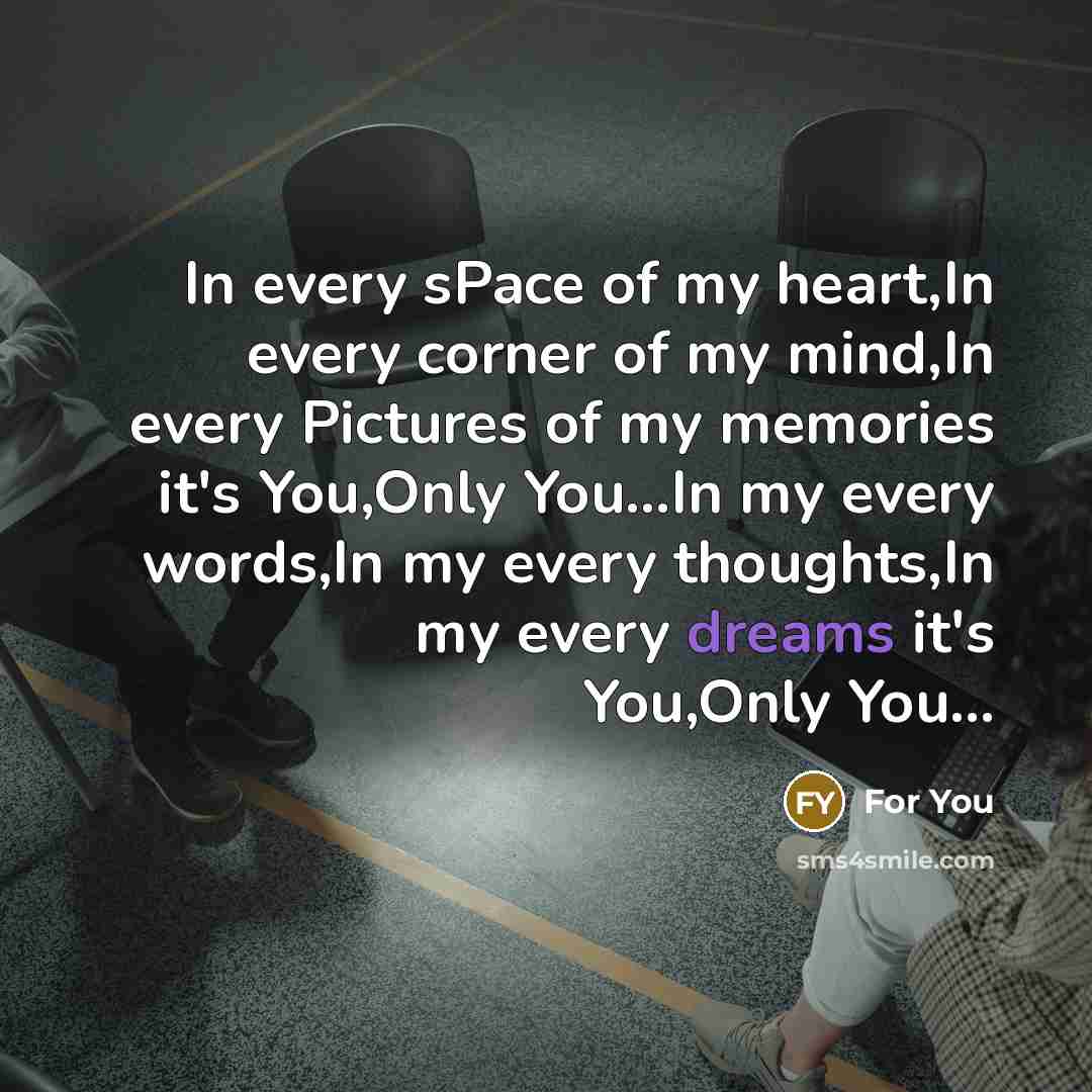 “In every sPace of my heart,In every corner of my mind,In every Pictures of my memories it's You,Only You...In my every words,In my every thoughts,In my every dreams it's You,Only You...” quote by For You