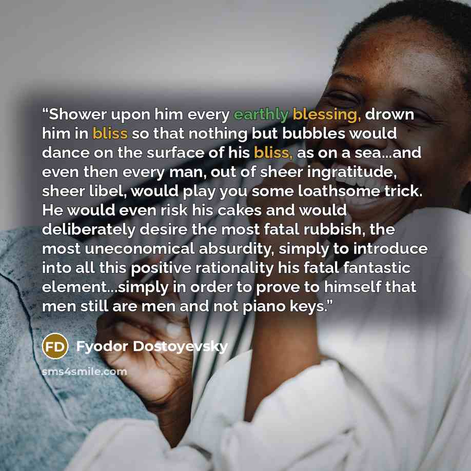 “Shower upon him every earthly blessing, drown him in bliss so that nothing but bubbles would dance on the surface of his bliss, as on a sea...and even then every man, out of sheer ingratitude, sheer libel, would play you some loathsome trick. He would even risk his cakes and would deliberately…” quote by Fyodor Dostoyevsky