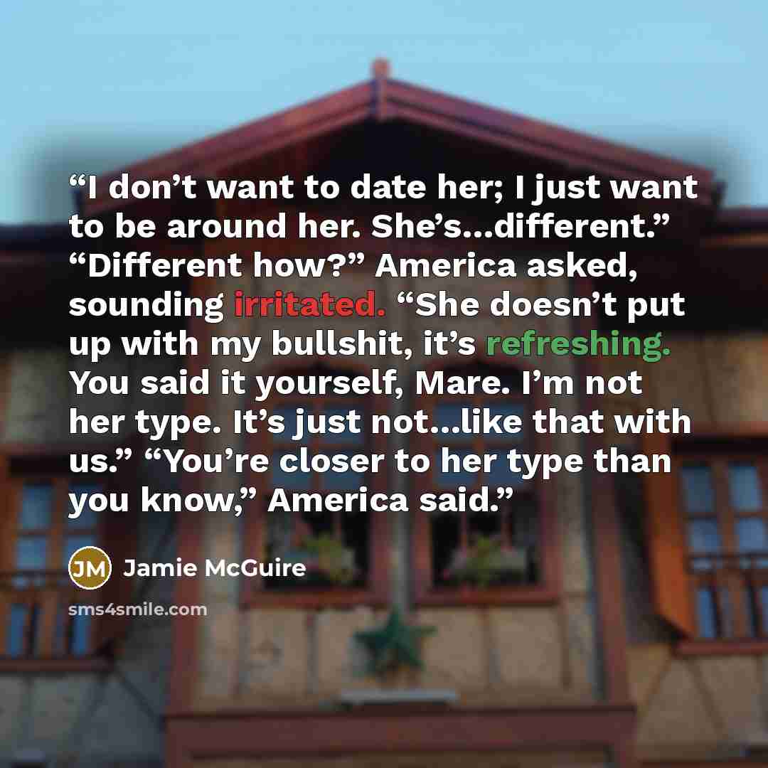 “I don’t want to date her; I just want to be around her. She’s…different.” “Different how?” America asked, sounding irritated. “She doesn’t put up with my bullshit, it’s refreshing. You said it yourself, Mare. I’m not her type. It’s just not…like that with us.” “You’re closer to her type than you…” quote by Jamie McGuire