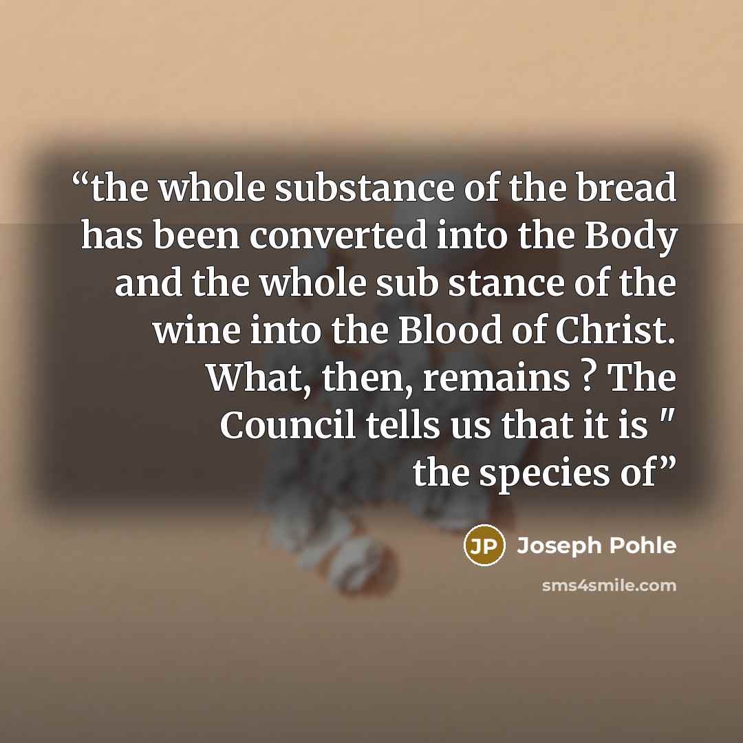 “the whole substance of the bread has been converted into the Body and the whole sub stance of the wine into the Blood of Christ. What, then, remains ? The Council tells us that it is " the species of” quote by Joseph Pohle